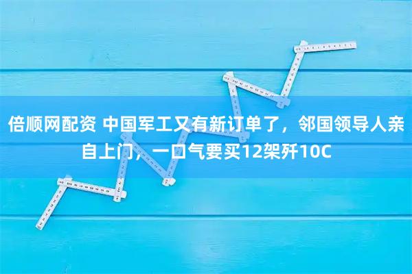 倍顺网配资 中国军工又有新订单了，邻国领导人亲自上门，一口气要买12架歼10C