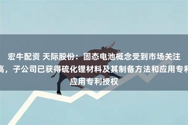 宏牛配资 天际股份：固态电池概念受到市场关注度较高，子公司已获得硫化锂材料及其制备方法和应用专利授权