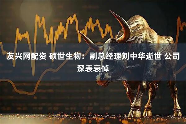 友兴网配资 硕世生物：副总经理刘中华逝世 公司深表哀悼