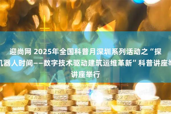 迎尚网 2025年全国科普月深圳系列活动之“探秘机器人时间——数字技术驱动建筑运维革新”科普讲座举行