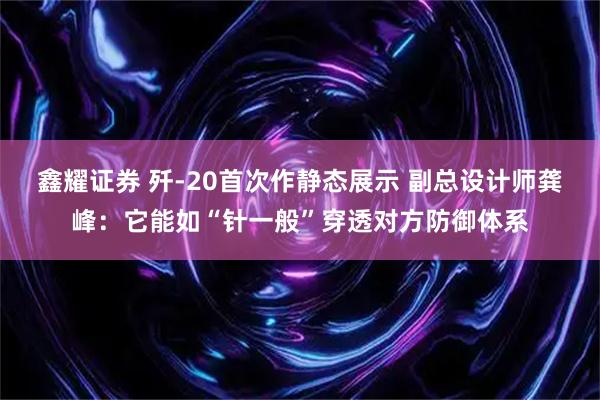鑫耀证券 歼-20首次作静态展示 副总设计师龚峰：它能如“针一般”穿透对方防御体系