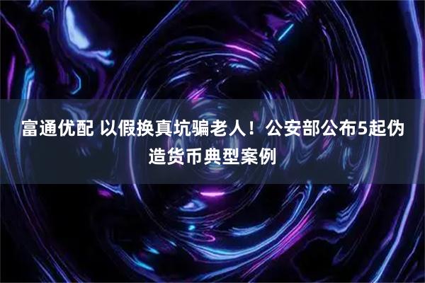 富通优配 以假换真坑骗老人！公安部公布5起伪造货币典型案例