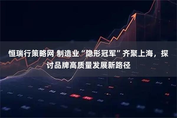 恒瑞行策略网 制造业“隐形冠军”齐聚上海，探讨品牌高质量发展新路径