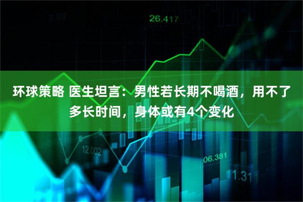 环球策略 医生坦言：男性若长期不喝酒，用不了多长时间，身体或有4个变化