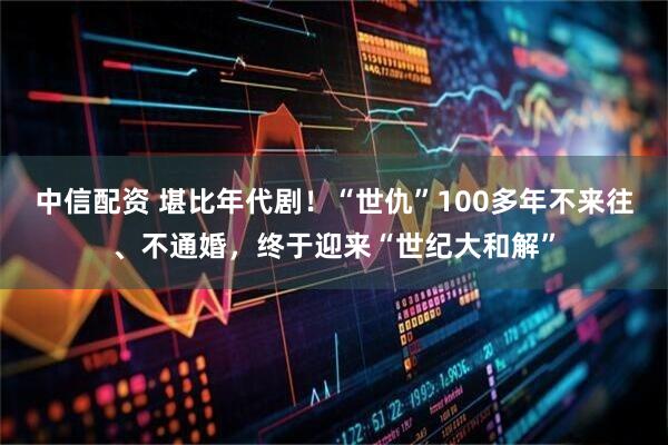 中信配资 堪比年代剧！“世仇”100多年不来往、不通婚，终于迎来“世纪大和解”