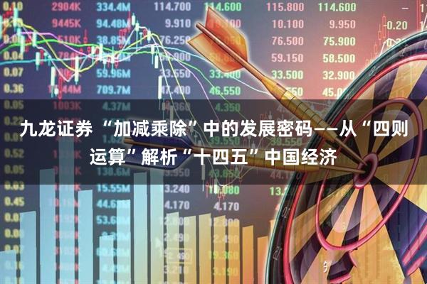 九龙证券 “加减乘除”中的发展密码——从“四则运算”解析“十四五”中国经济