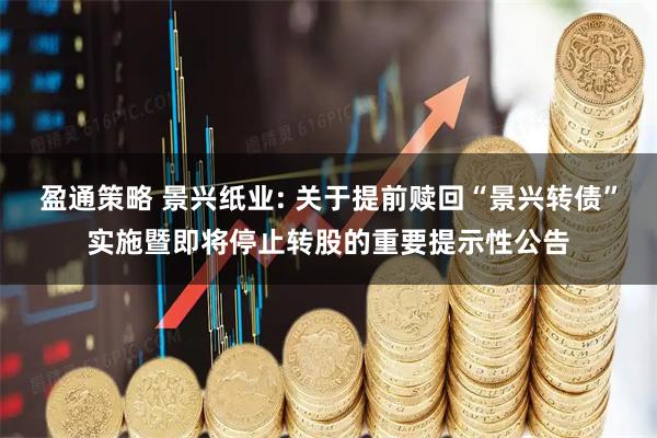盈通策略 景兴纸业: 关于提前赎回“景兴转债”实施暨即将停止转股的重要提示性公告
