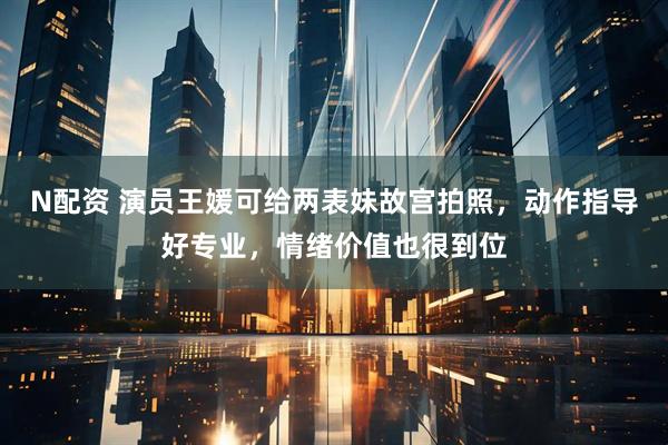 N配资 演员王媛可给两表妹故宫拍照，动作指导好专业，情绪价值也很到位