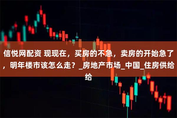 信悦网配资 现现在，买房的不急，卖房的开始急了，明年楼市该怎么走？_房地产市场_中国_住房供给