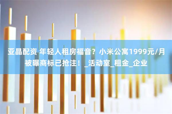 亚晶配资 年轻人租房福音？小米公寓1999元/月被曝商标已抢注！_活动室_租金_企业
