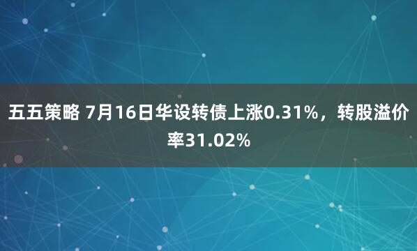五五策略 7月16日华设转债上涨0.31%，转股溢价率31.02%