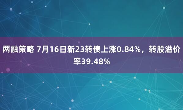 两融策略 7月16日新23转债上涨0.84%，转股溢价率39.48%