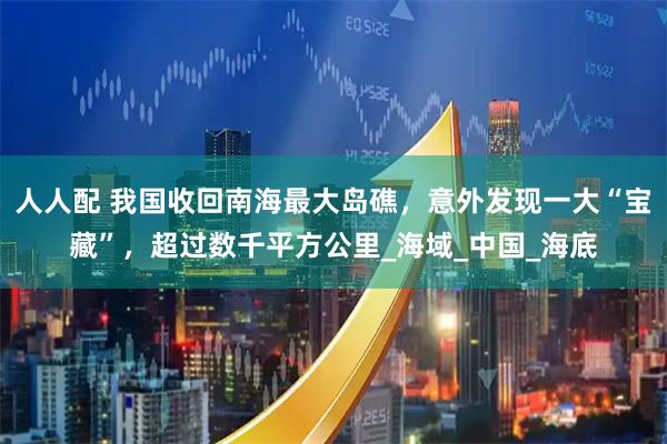 人人配 我国收回南海最大岛礁，意外发现一大“宝藏”，超过数千平方公里_海域_中国_海底