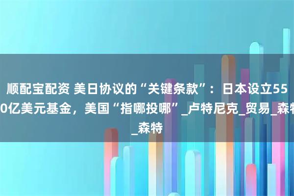 顺配宝配资 美日协议的“关键条款”：日本设立5500亿美元基金，美国“指哪投哪”_卢特尼克_贸易_森特