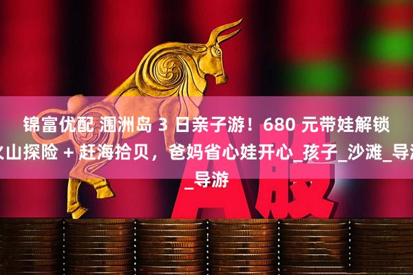 锦富优配 涠洲岛 3 日亲子游！680 元带娃解锁火山探险 + 赶海拾贝，爸妈省心娃开心_孩子_沙滩_导游