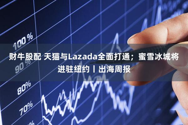 财牛股配 天猫与Lazada全面打通；蜜雪冰城将进驻纽约丨出海周报