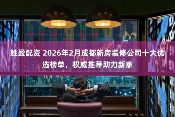 胜盈配资 2026年2月成都新房装修公司十大优选榜单，权威推荐助力新家