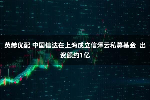 英赫优配 中国信达在上海成立信泽云私募基金  出资额约1亿
