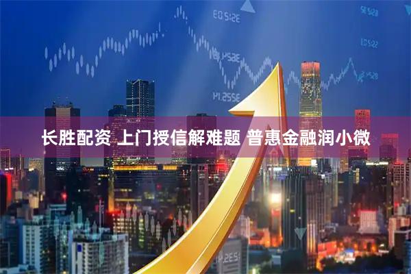 长胜配资 上门授信解难题 普惠金融润小微