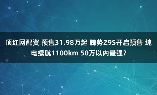 顶红网配资 预售31.98万起 腾势Z9S开启预售 纯电续航1100km 50万以内最强？