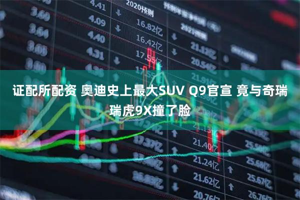 证配所配资 奥迪史上最大SUV Q9官宣 竟与奇瑞瑞虎9X撞了脸